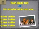 Cats are eaten in Asia every year…. Facts about cats 500 1) About 2 million 3) About 4 million 2) About 3 million 4) About 5 million