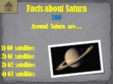 Around Saturn are… Facts about Saturn 100 1) 60 satellites 3) 62 satellites 2) 61 satellites 4) 63 satellites
