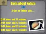 A day on Saturn lasts… Facts about Saturn 500 1) 10 hours and 11 minutes 4) 10 hours and 14 minutes 2) 10 hours and 12 minutes 3) 10 hours and 13 minutes
