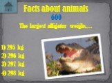 The largest alligator weighs… Facts about animals 600 1) 295 kg 3) 297 kg 4) 298 kg 2) 296 kg