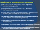 Особенности человеческого капитала: 1) главная ценность общества и главный фактор экономического роста; 2) требует от самого человека и всего общества значительных затрат; 3) в виде навыков и способностей является определенным запасом, т.е. может быть накапливаемым; 4) может физически изнашиваться, 