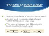 The pitch or speech melody. = variations in the height of the voice during speech. A pitch level = a certain relative height within the speaker's voice range The interval between two different pitch levels is called the pitch range.