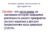 Сегмент рынка деятельности предприятия. Сегмент - это часть рынка, на завоевание которого направлена деятельность нашего предприятия (на кого нацелена и для кого предназначена наша продукция (услуги)