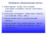 Требования к формулировке миссии. 1. Формулировка должна быть активно-деятельной (содержать глаголы в настоящем времени) 2. Необходимо подчеркнуть личностный характер (местоимения «Мы», «Вы») 3. Миссия должна иметь альтруистический характер 4. Миссия должна быть сформулирована кратко, оригинально, х