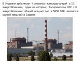 В Украине действуют 4 атомных электростанций с 15 энергоблоками, одна из которых, Запорожская АЭС с 6 энергоблоками общей мощностью в 6000 МВт является самой мощной в Европе