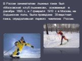 В России зачинателем лыжных гонок был «Московский клуб лыжников», основанный в декабре 1895 г., а 7 февраля 1910 г. в Москве, на Ходынском поле, была проведена 30-верстная гонка, определившая первого чемпиона России.