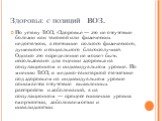 Здоровье с позиций ВОЗ. По уставу ВОЗ, «Здоровье — это не отсутствие болезни как таковой или физических недостатков, а состояние полного физического, душевного и социального благополучия». Однако это определение не может быть использовано для оценки здоровья на популяционном и индивидуальном уровне.