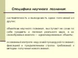 Специфика научного познания: систематичность и выводимость одних положений из других; объектами научного познания, выступают не сами по себе предметы и явления реального мира, а их своеобразные аналоги — идеализированные объекты; осознанный контроле над самой процедурой познания; фиксацией и предъяв