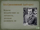 В.А.Сухомлинский (1918-1970). Всякое воздействие на личность, должно развивать ее