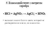 6. Взаимодействует с нитратом серебра. HCl + AgNO3 → AgCl↓ + HNO3 выпадает осадок белого цвета, который не растворяется ни в воде, ни в кислотах.