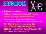 Ксено́н — элемент главной подгруппы восьмой группы, пятого периода периодической системы химических элементов Д. И. Менделеева, с атомным номером 54. Обозначается символом Xe (лат. Xenon). Простое вещество ксенон — инертный одноатомный газ без цвета, вкуса и запаха. ксенон