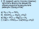 2. В правой части (после стрелки) записать формулы веществ, образующихся в результате реакции (продуктов) а) N2 + H2 → NH3 б) Al(OH)3 → Al2O3 +H2O в) Mg + HCl → MgCl2 + H2 г) СaO + HNO3→ Ca(NO3)2 +H2O