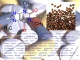 К алкалоидам относятся и широко применяемые возбуждающие вещества – кофеин, теобромин, теофиллин. Кофеин содержится в зернах кофе (0,7 – 2,5%) и в чае (1,3 – 3,5%). Он обусловливает тонизирующее действие чая и кофе. Теобромин добывают из шелухи семян какао, в небольшом количестве он сопутствует кофе