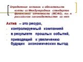 Актив – это ресурс, контролируемый компанией в результате прошлых событий, приводящий к увеличению будущих экономических выгод. Определения активов и обязательств взяты из Международных стандартов финансовой отчетности (МСФО), т.к. в российском законодательстве их нет