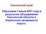 Камчатский край Образован 1 июля 2007 года в результате объединения Камчатской области и Корякского автономного округа.