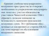 2. Принцип свободы международного воздушного простран­ства не отвергает необходимости упорядочения международ­ных полетов с учетом обязательства участников Чикагской кон­венции 1944 г. обращать должное внимание на безопасность навигации гражданских воздушных судов. Это требование обес­печивается вне