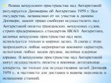 4. Режим воздушного пространства над Антарктикой регули­руется Договором об Антарктике 1959 г. Все государства, неза­висимо от их участия в данном Договоре, имеют право свободно осуществлять над Антарктикой полеты гражданских воздуш­ных судов, строго придерживаясь стандартов ИКАО. Антарк­тика, включ