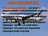 Международный рейс - это полет с пересечением государственной границы по установленной международной воздушной линии в одном направлении (с посадкой или без посадки в промежуточном пункте) от начального аэропорта вылета до конечного аэропорта посадки для перевозки коммерческой загрузки. МЕЖДУНАРОДНЫ