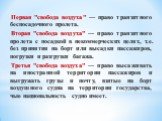 Первая "свобода воздуха" — право транзитного беспосадочного пролета. Вторая "свобода воздуха" — право транзитного пролета с посадкой в некоммерческих целях, т.е. без принятия на борт или высадки пассажиров, погрузки и разгрузки багажа. Третья "свобода воздуха" — право в