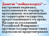 Девятая "свобода воздуха" — внутренняя перевозка, выполняемая по маршруту, проходящему исключительно по территории государства, предоставляющего это право. Ни одно из соглашений Российской Федерации с другими государствами таких перевозок не предусматривает.