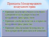 Принцип исключительного и полного суверенитета государств над их воздушным пространством. Принцип свободы полетов в открытом воздушном пространстве. Принцип обеспечения безопасности международной гражданской авиации. Принципы Международного воздушного права