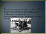 Так же есть исторические данные, что уже в 1882 году был построен первый автомобиль с двигателем внутреннего сгорания Путиловым и Хлобовым в Санкт-Петербурге. Автомобиль был четырехколесным, для двух пассажиров с открытым верхом.