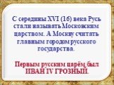 С середины XVI (16) века Русь стали называть Московским царством. А Москву считать главным городом русского государства. Первым русским царём был ИВАН IV ГРОЗНЫЙ.
