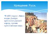 Крещение Руси. В 988 году в г. Киев в водах Днепра крестился русский народ, приняв христианскую веру.