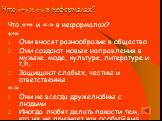 Что «+» и «-» в неформалах? Что «+» и «-» в неформалах? «+» Они вносят разнообразие в общество Они создают новые направления в музыке, моде, культуре, литературе и т.п. Защищают слабых, честны и ответственны «-» Они не всегда дружелюбны с людьми Иногда любят делать пакости тем, кто их не признает ка