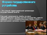 Форма государственного устройства. - Это способ территориальной организации государственной власти. Она даёт возможность понять, из каких территориальных единиц состоит государство, каков их правовой статус и взаимоотношения между собой и центральными органами государственной власти.