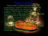 Преступления. Пьянство и алкоголизм - одни из серьезных причин преступлений. Об этом убедительно свидетельствуют цифры: почти 90 % убийств из хулиганских побуждений и 70 % в драке совершаются лицами в состоянии сильного опьянения. Среди несовершеннолетних правонарушителей каждые двое из трех, а сред