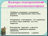 Выводы по результатам социологического опроса. Проблема сохранения и укрепления здоровья на современном этапе очень актуальна. Гиподинамия «помолодела»: ею «заражены» не только наши родители, но и мы, подростки. Большинство взрослого и детского населения подвержено вредным привычкам. Самая распростр