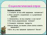 Социологический опрос. Вопросы анкеты: 1. Считаете ли вы себя здоровым человеком? 2. Ваш «рецепт» сохранения и и укрепления здоровья . 3. Занимаетесь ли вы спортом и как часто? 4.Что такое рациональное питание? 5. Назовите полезные продукты 6.Какие блюда на вашем столе можно назвать вредными? 7.Есть