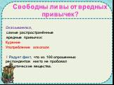 Оказывается, самые распространённые вредные привычки: Курение Употребление алкоголя ! Радует факт, что из 100 опрошенных респондентов никто не пробовал наркотические вещества. Свободны ли вы от вредных привычек?