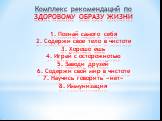 Комплекс рекомендаций по ЗДОРОВОМУ ОБРАЗУ ЖИЗНИ 1. Познай самого себя 2. Содержи свое тело в чистоте 3. Хорошо ешь 4. Играй с осторожнотью 5. Заводи друзей 6. Содержи свой мир в чистоте 7. Научись говорить «нет» 8. Иммунизация