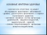 ОСНОВНЫЕ КРИТЕРИИ ЗДОРОВЬЯ - наличие или отсутствие на момент обследования хронических заболеваний; - уровень достигнутого физического и нервно-психического развития; - состояние основных систем организма – дыхательной, сердечно-сосудистой, выделительной, нервной; - степень сопротивляемости организм