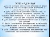 ГРУППЫ ЗДОРОВЬЯ I. Дети, не имеющие хронических заболеваний, редко болеющие и имеющие нормальное физическое и нервно-психическое развитие II. Дети, не имеющие хронических заболеваний, но имеющие некоторые отклонения в физическом развитии, часто болеющие – 4 раза в год, или длительно болеющие – более