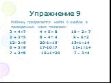 Упражнение 9. Ребёнку предлагается найти 6 ошибок в приведенных ниже примерах: 3 + 4=7 4 + 5= 8 10 – 2= 7 2 + 3=5 8 – 4= 4 9 – 6=2 12- 2=9 20-1=19 13+1=14 6 + 3=9 17-10=7 11+1=14 7 + 2=8 19+1=20 7 – 3=4