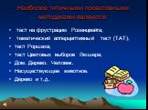 Наиболее типичными проективными методиками являются: тест на фрустрацию Розенцвейга; тематический апперцептивный тест (ТАТ); тест Роршаха; тест Цветовых выборов Люшера; Дом. Дерево. Человек. Несуществующее животное. Дерево и т.д.