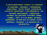 В заключение можно сказать, что, несмотря на проблемы, связанные с применением проективных тестов, многие клинические психологи продолжают к ним обращаться при изучении неосознанных конфликтов человека, его фантазий и мотивов (Singer, Kolligian, 1987). В то же время, активное применение на практике 