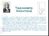 Термометр Амонтона. В 1702 г. Гийом Амонтон (1663...1703) усовершенствовал воздушный термометр Галилея, сконструировав термометр, в основном совпадающий с современным газовым. Термометр Амонтона представлял собой U-образную стеклянную трубку, более короткое колено которой заканчивалось резервуаром, 