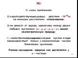 ЯС: силы притяжения; 2) короткодействующие,радиус действия ~10-15 м; на меньших расстояниях -отталкивание; 3) не зависят от заряда, одинаковы между двумя любыми нуклонами (?−?, ?−?, ?−?), имеют неэлектрическую природу; 4). свойственнонасыщение(каждый нуклон в ядре взаимодействует только с ограниченн