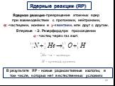 Ядерные реакции (ЯР). Ядерная реакция-превращение атомных ядер при взаимодействии с протонами, нейтронами, ? -частицами, ионами и ?-квантами, или друг с другом. Впервые - Э. Резерфорд,при прохождении ?-частиц через газ азот. В результате ЯР - новые радиоактивные изотопы, в том числе, которых нет в е