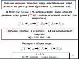 Реакция деления тяжелых ядер - нестабильное ядро делится на два крупных фрагмента сравнимых масс. В 1939 г. О. Ганом и Ф. Штрассманом было открыто деление ядер урана ( ??? ??? - сейчас основной интерес для энергетики). Тепловой нейтрон с энергией ~ 0,1 эВ освобождает энергию ??~ ??? МэВ>? Реакция