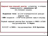 Ядерный (или атомный) реактор - устройство, в котором поддерживается управляемая ЦР. Это тепловая машина. Выделение тепла - за счет экзотермической реакции деления ядер. 1 МВт мощности - 3·1016 актов деления ядер в секунду. Первый ядерный реактор был построен в 1942 г. в США под руководством Э. Ферм