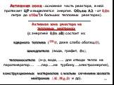 Активная зона - основная часть реактора, в ней протекает ЦР и выделяется энергия. Объем АЗ - от 0,0n литра до n10м3(в больших тепловых реакторах). Активная зона реактора на тепловых нейтронах (с энергией 0,0n эВ) состоит из: ядерного топлива ( ??? ? , даже слабо обогащ.?), замедлителя (вода, графит,