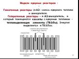 Модели ядерных реакторов : -. Гомогенные реакторы (в АЗ - смесь ядерного топлива и замедлителя. Гетерогенные реакторы – в АЗ замедлитель, в который помещаются кассеты с ядерным топливом - тепловыделяющие элементы (ТВЭЛы). Энергия выделяется в ТВЭЛах.