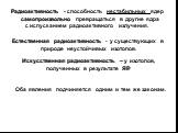 Радиоактивность - способность нестабильных ядер самопроизвольно превращаться в другие ядра с испусканием радиоактивного излучения. Естественная радиоактивность - у существующих в природе неустойчивых изотопов. Искусственная радиоактивность – у изотопов, полученных в результате ЯР. Оба явления подчин