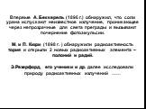 Впервые А. Беккерель (1896 г.) обнаружил, что соли урана испускают неизвестное излучение, проникающее через непрозрачные для света преграды и вызывают почернение фотоэмульсии. М. и П. Кюри (1898 г. ) обнаружили радиоактивность тория и открыли 2 новых радиоактивных элемента – полоний и радий. Э.Резер