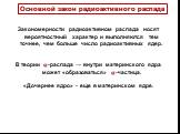 Закономерности радиоактивном распада носят вероятностный характер и выполняются тем точнее, чем больше число радиоактивных ядер. В теории ?-распада → внутри материнского ядра может «образоваться» ?-частица. «Дочернее ядро» - еще в материнском ядре. Основной закон радиоактивного распада